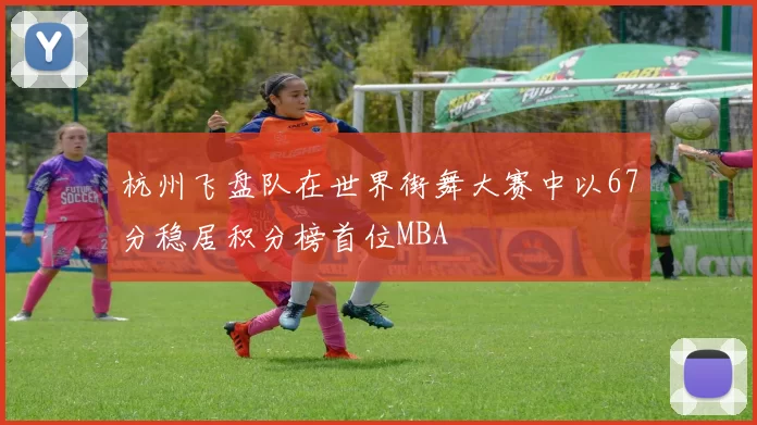 杭州飞盘队在世界街舞大赛中以67分稳居积分榜首位MBA