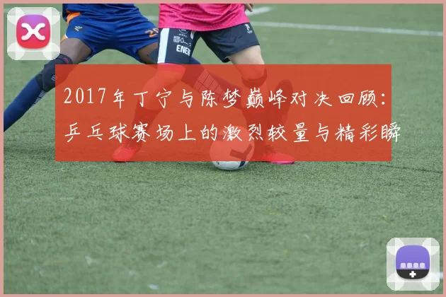 2017年丁宁与陈梦巅峰对决回顾：乒乓球赛场上的激烈较量与精彩瞬间