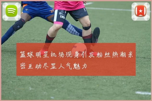 篮球明星机场现身引发粉丝热潮亲密互动尽显人气魅力