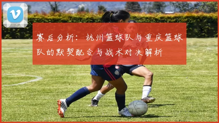 赛后分析：杭州篮球队与重庆篮球队的默契配合与战术对决解析