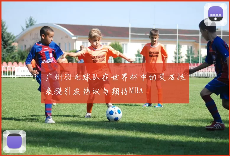 广州羽毛球队在世界杯中的灵活性表现引发热议与期待MBA