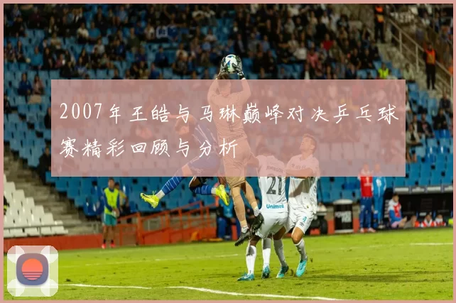 2007年王皓与马琳巅峰对决乒乓球赛精彩回顾与分析