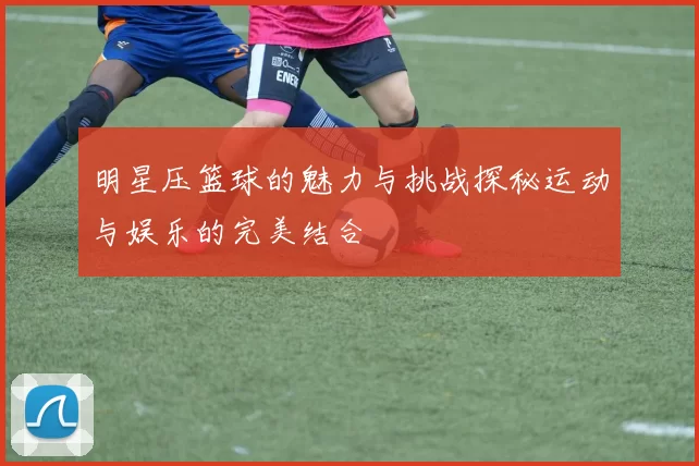 明星压篮球的魅力与挑战探秘运动与娱乐的完美结合