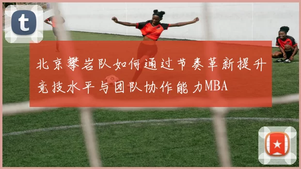 北京攀岩队如何通过节奏革新提升竞技水平与团队协作能力MBA