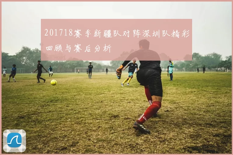 201718赛季新疆队对阵深圳队精彩回顾与赛后分析