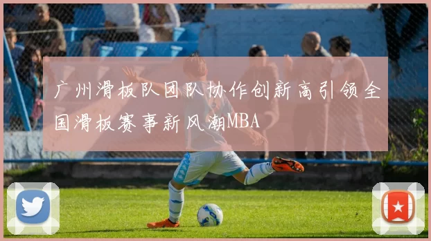 广州滑板队团队协作创新高引领全国滑板赛事新风潮MBA
